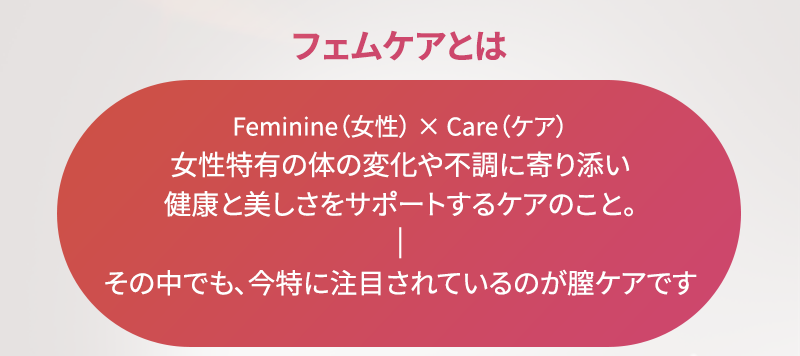 フェムケアとは、女性特有の体の変化や不調に寄り添い健康と美しさをサポートするケアのこと その中でも、今特に注目されているのが膣ケアです