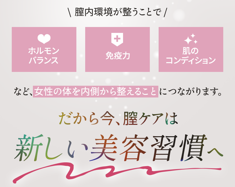 膣環境が整うことで、ホルモンバランス、免疫力、肌のコンディションなど、女性の体を内側から整えることにつながります だから今、膣ケアは新しい美容習慣へ