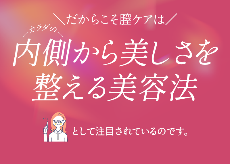 だからこそ膣ケアはカラダの内側から美しさを整える美容法として注目されているのです