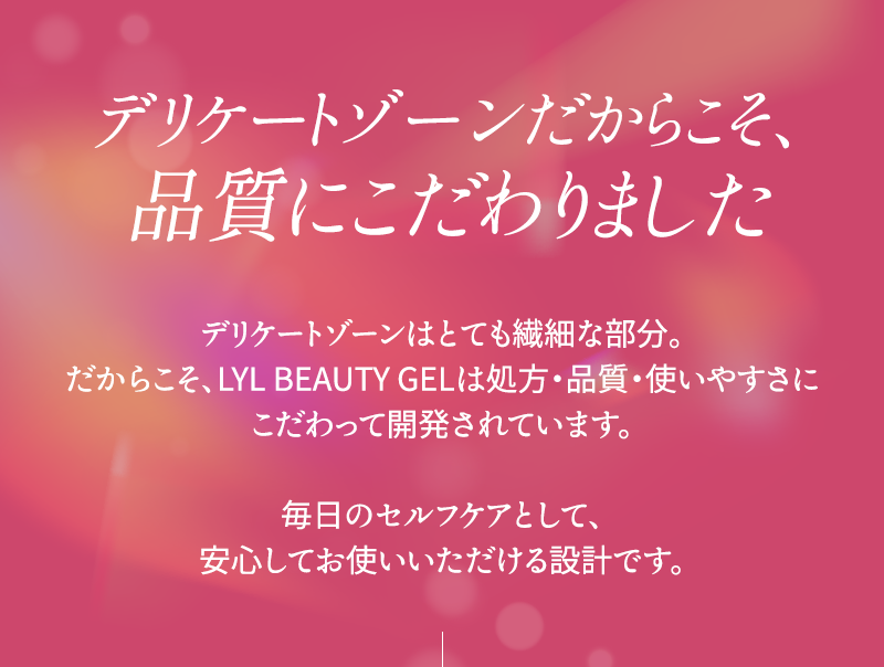 デリケートゾーンだからこそ、品質にこだわりました デリケートゾーンはとても繊細な部分 だからこそ、リルビューティージェルは処方、品質、使いやすさにこだわって開発されています 毎日のセルフケアとして、安心してお使いいただける設計です