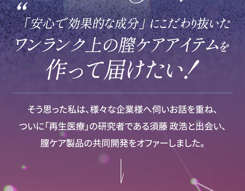 安心で効果的な成分にこだわり抜いたワンランク上の膣ケアアイテムを作って届けたい そう思った私は、様々な企業様へ伺いお話を重ね、ついに再生医療の研究者である須藤 政浩と出会い、膣ケア製品の共同開発をオファーしました