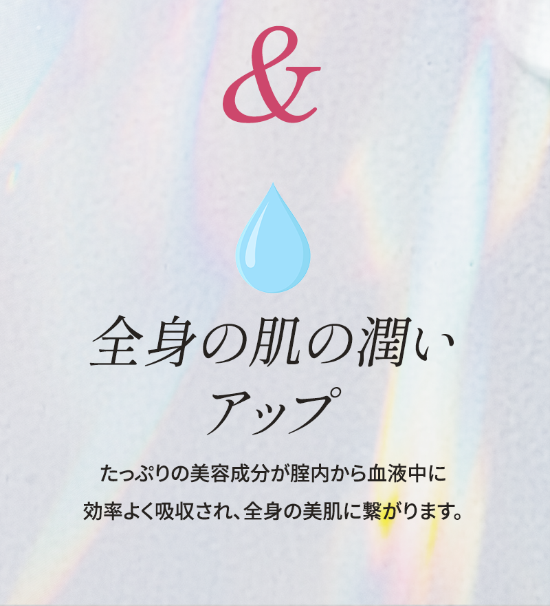 全身の肌の潤いアップ たっぷりの美容成分が腟内から血液中に効率よく吸収され、全身の美肌に繋がります