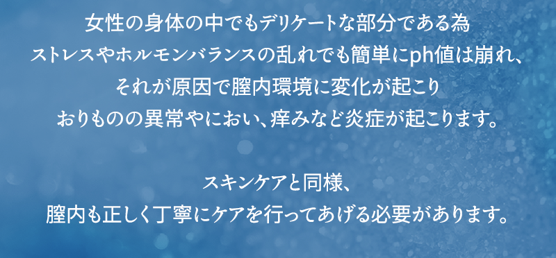 女性の身体の中でもデリケートな部分である為ストレスやホルモンバランスの乱れでも簡単にph値は崩れ、それが原因で膣内環境に変化が起こりおりものの異常やにおい、痒みなど炎症が起こります スキンケアと同様、膣内も正しく丁寧にケアを行ってあげる必要があります