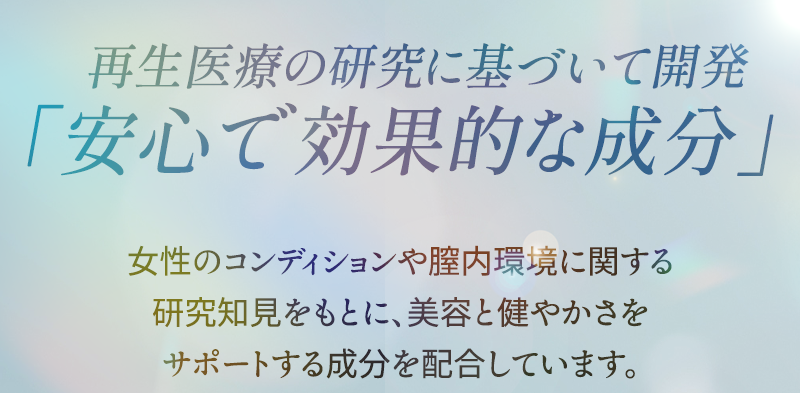 再生医療の研究に基づいて開発 安心で効果的な成分 女性のコンディションや膣内環境に関する研究知見をもとに、美容と健やかさをサポートする成分を配合しています