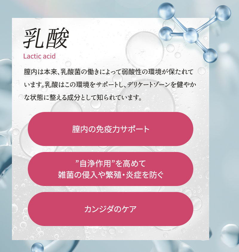乳酸 膣内は本来、乳酸菌の働きによって弱酸性の環境が保たれています 乳酸はこの環境をサポートし、デリケートゾーンを健やかな状態に整える成分として知られています 膣内の免疫力サポート 自浄作用を高めて雑菌の侵入や繁殖・炎症を防ぐ カンジダのケア