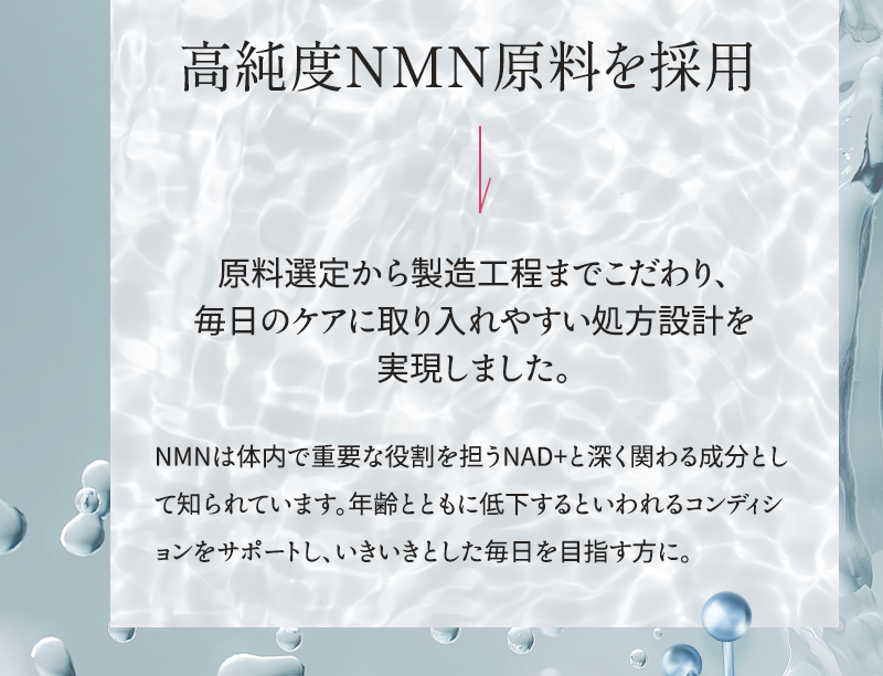 高純度NMN原料を採用 原料選定から製造工程までこだわり、毎日のケアに取り入れやすい処方設計を実現しました NMNは体内で重要な役割を担うNAD+と深く関わる成分として知られています 年齢とともに低下するといわれるコンディションをサポートし、いきいきとした毎日を目指す方に