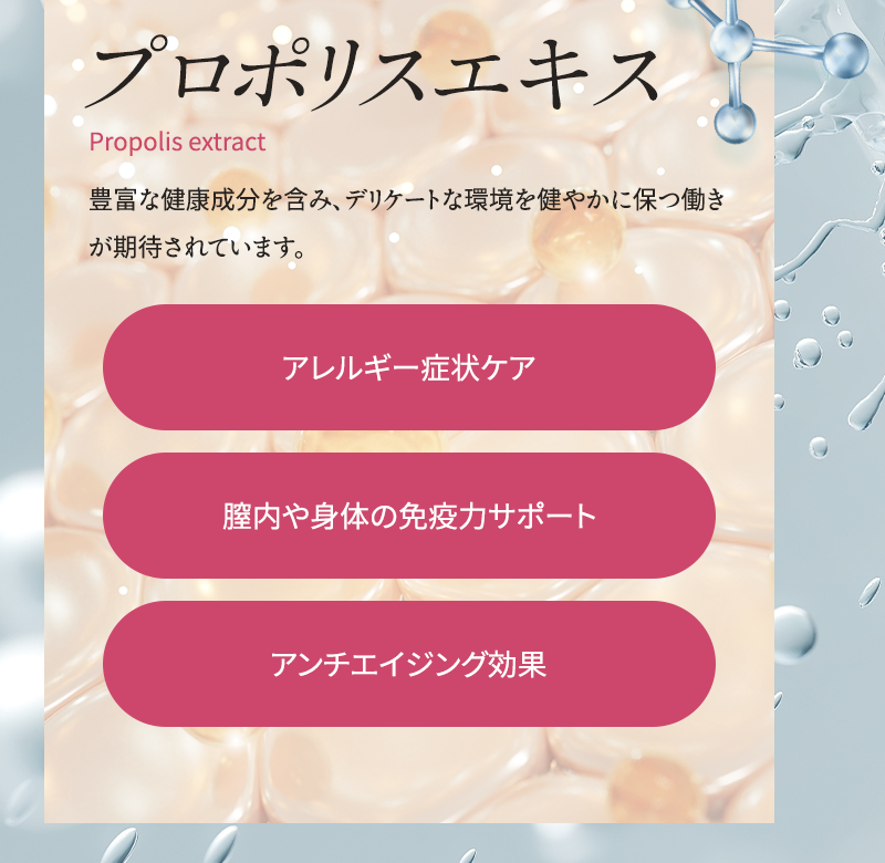 プロポリスエキス 豊富な健康成分を含み、デリケートな環境を健やかに保つ働きが期待されています アレルギー症状ケア 膣内や身体の免疫力サポート アンチエイジング効果