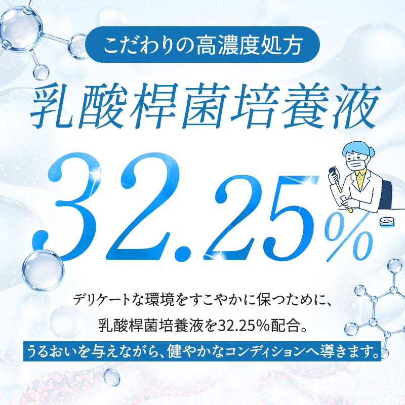 こだわりの高濃度処方 デリケートな環境をすこやかに保つために、乳酸桿菌培養液を32.25%配合 うるおいを与えながら、健やかなコンディションへ導きます