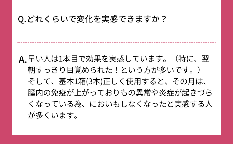 Q.どれくらいで変化を実感できますか？ A.早い人は1本目で効果を実感しています（特に、翌朝すっきり目覚められた!という方が多いです） そして、基本1箱(3本)正しく使用すると、その月は、膣内の免疫が上がっておりもの異常や炎症が起きづらくなっている為、においもしなくなったと実感する人が多くいます さらに、3箱程度継続すると、膣内や、全身の肌の潤いUPを実感する人が多いです