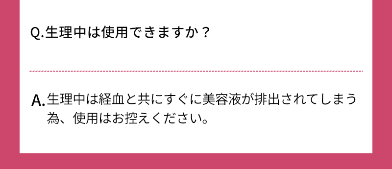 Q.生理中は使用できますか？ A.生理中は経血と共にすぐに美容液が排出されてしまう為、使用はお控えください 
