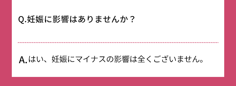 Q.妊娠に影響はありませんか？ A.はい、妊娠にマイナスの影響は全くございません 