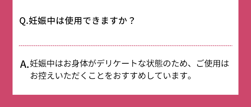 Q.妊娠中は使用できますか？ A.妊娠中はお身体がデリケートな状態のため、ご使用はお控えいただくことをおすすめしています