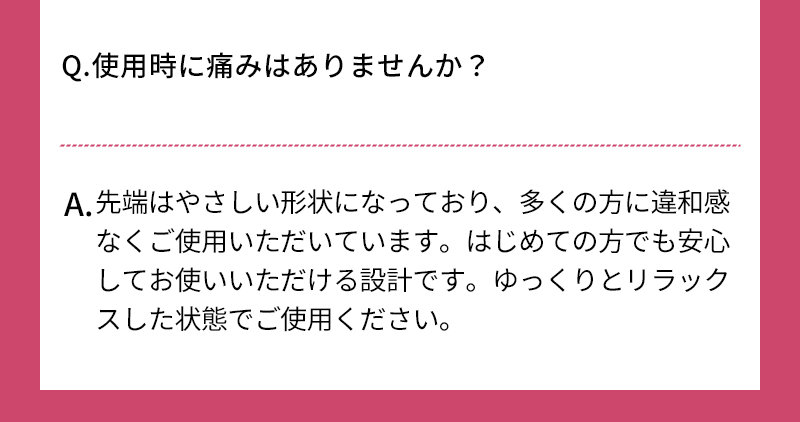 Q.使用時に痛みはありませんか？ A.先端はやさしい形状になっており、多くの方に違和感なくご使用いただいています はじめての方でも安心してお使いいただける設計です ゆっくりとリラックスした状態でご使用ください