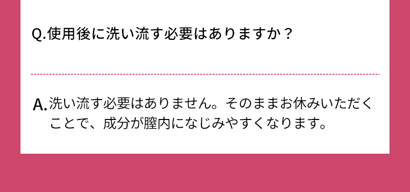 Q.使用後に洗い流す必要はありませんか？ A.洗い流す必要はありません そのままお休みいただくことで、成分が膣内になじみやすくなります
