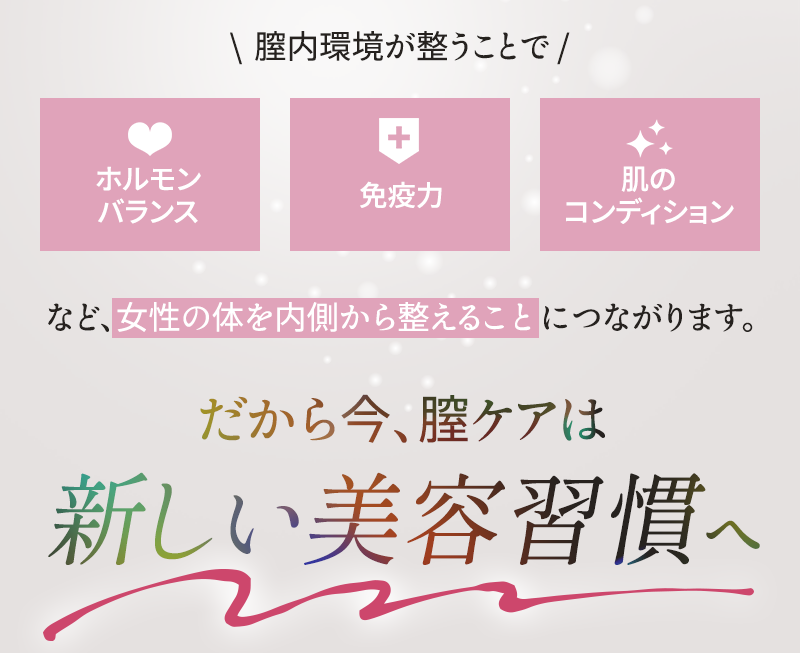 膣環境が整うことで、ホルモンバランス、免疫力、肌のコンディションなど、女性の体を内側から整えることにつながります だから今、膣ケアは新しい美容習慣へ