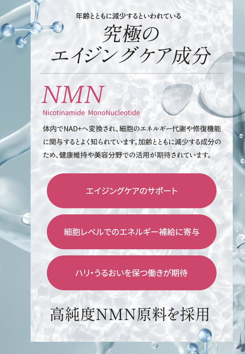 年齢とともに減少するといわれている究極のエイジングケア成分NMN 体内でNAD+へ変換され、細胞のエネルギー代謝や修復機能に関与するとよく知られています 加齢とともに減少する成分のため、健康維持や美容分野での活用が期待されています エイジングケアのサポート 細胞レベルでのエネルギー補給に寄与 ハリ・うるおいを保つ働きが期待 高純度NMN原料を採用
