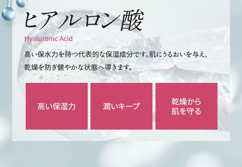 ヒアルロン酸 高い保水力を持つ代表的な保湿成分です 肌にうるおいを与え、乾燥を防ぎ健やかな状態へ導きます 高い保湿力 潤いキープ 乾燥から肌を守る