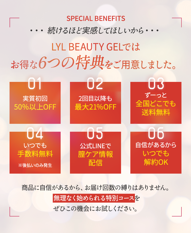 続けるほど実感してほしいから、リルビューティージェルはお得な6つの特典をご用意しました 1.実質初回50%以上off 2.2回目意向も最大21%off 3.ずーっと全国どこでも送料無料 4.いつでも手数料無料 ※後払いのみ発生 5.公式lineで膣ケア情報配信 6.自信があるからいつでも解約OK