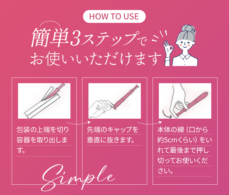 簡単3ステップでお使いいただけます 1.包装の上端を切り容器を取り出します 2.先端のキャップを垂直に抜きます 3.本体の線(口から約5cmくらい)をいれて最後まで押し切ってお使いください
