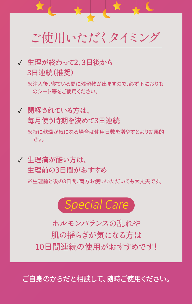 ご使用いただくタイミング 1.生理が終わって2,3日後から3日連続(推奨) 2.閉経されている方は、毎月使う時期を決めて3日連続 3.生理痛が酷い方は、生理前の3日間がおすすめ